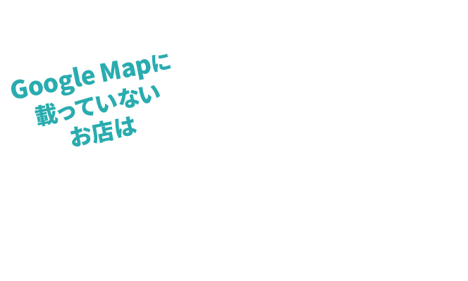 Google Mapに載っていないお店は存在しないのと同じ!