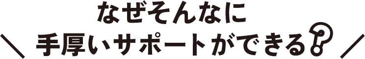 なぜそんなに手厚いサポートができる?